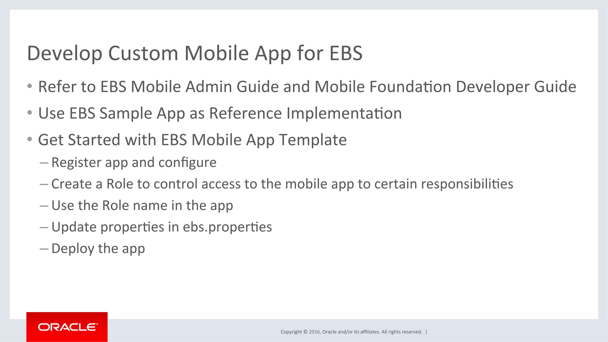 Copyright	©	2016,	Oracle	and/or	its	aﬃliates.	All	rights	reserved.		|	
Develop	Custom	Mobile	App	for	EBS	
•  Refer	to	EBS	Mobile	Admin	Guide	and	Mobile	FoundaEon	Developer	Guide	
•  Use	EBS	Sample	App	as	Reference	ImplementaEon	
•  Get	Started	with	EBS	Mobile	App	Template	
– Register	app	and	conﬁgure	
– Create	a	Role	to	control	access	to	the	mobile	app	to	certain	responsibiliEes	
– Use	the	Role	name	in	the	app	
– Update	properEes	in	ebs.properEes	
– Deploy	the	app	
 