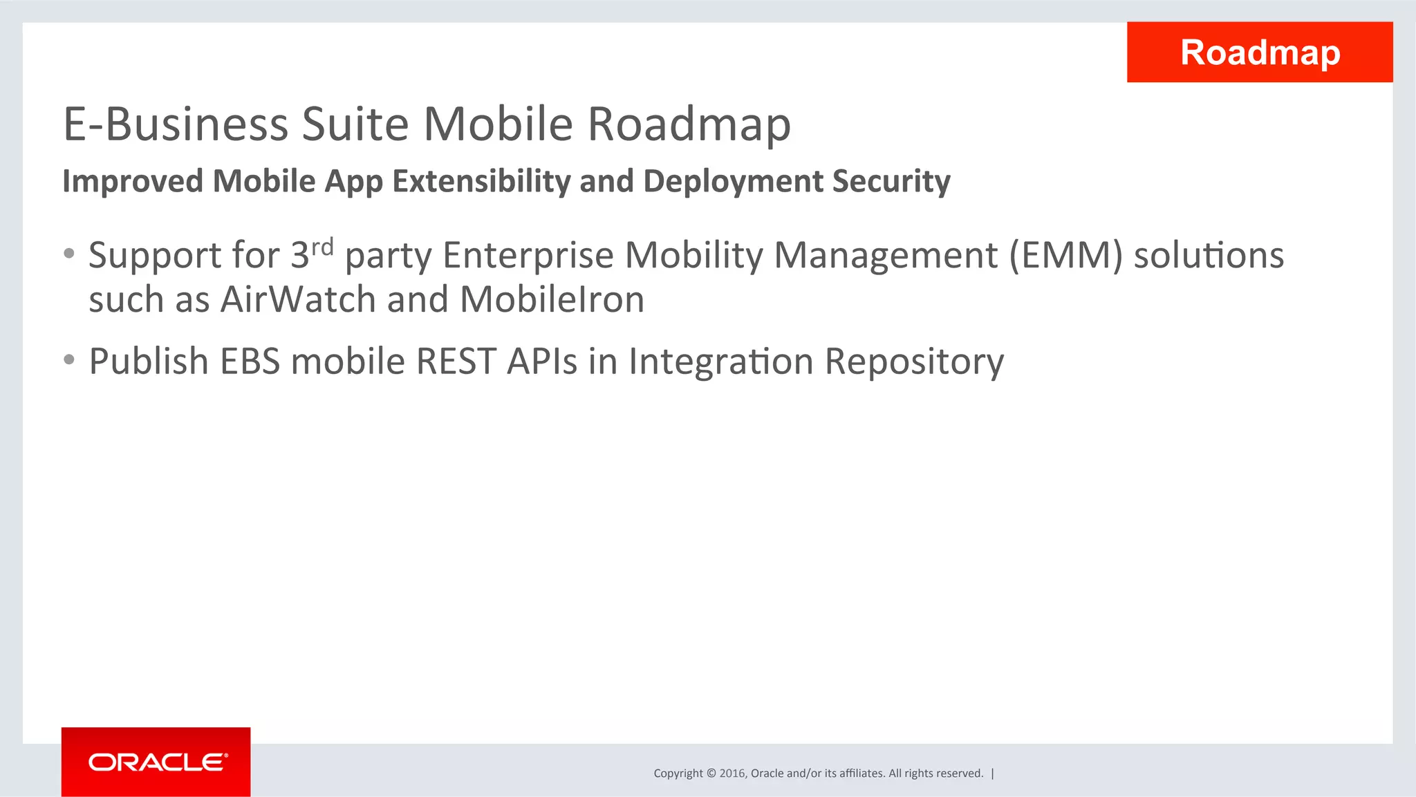 Copyright	©	2016,	Oracle	and/or	its	aﬃliates.	All	rights	reserved.		|	
E-Business	Suite	Mobile	Roadmap	
•  Support	for	3rd	party	Enterprise	Mobility	Management	(EMM)	soluEons	
such	as	AirWatch	and	MobileIron	
•  Publish	EBS	mobile	REST	APIs	in	IntegraEon	Repository	
Improved	Mobile	App	Extensibility	and	Deployment	Security	
Roadmap
 