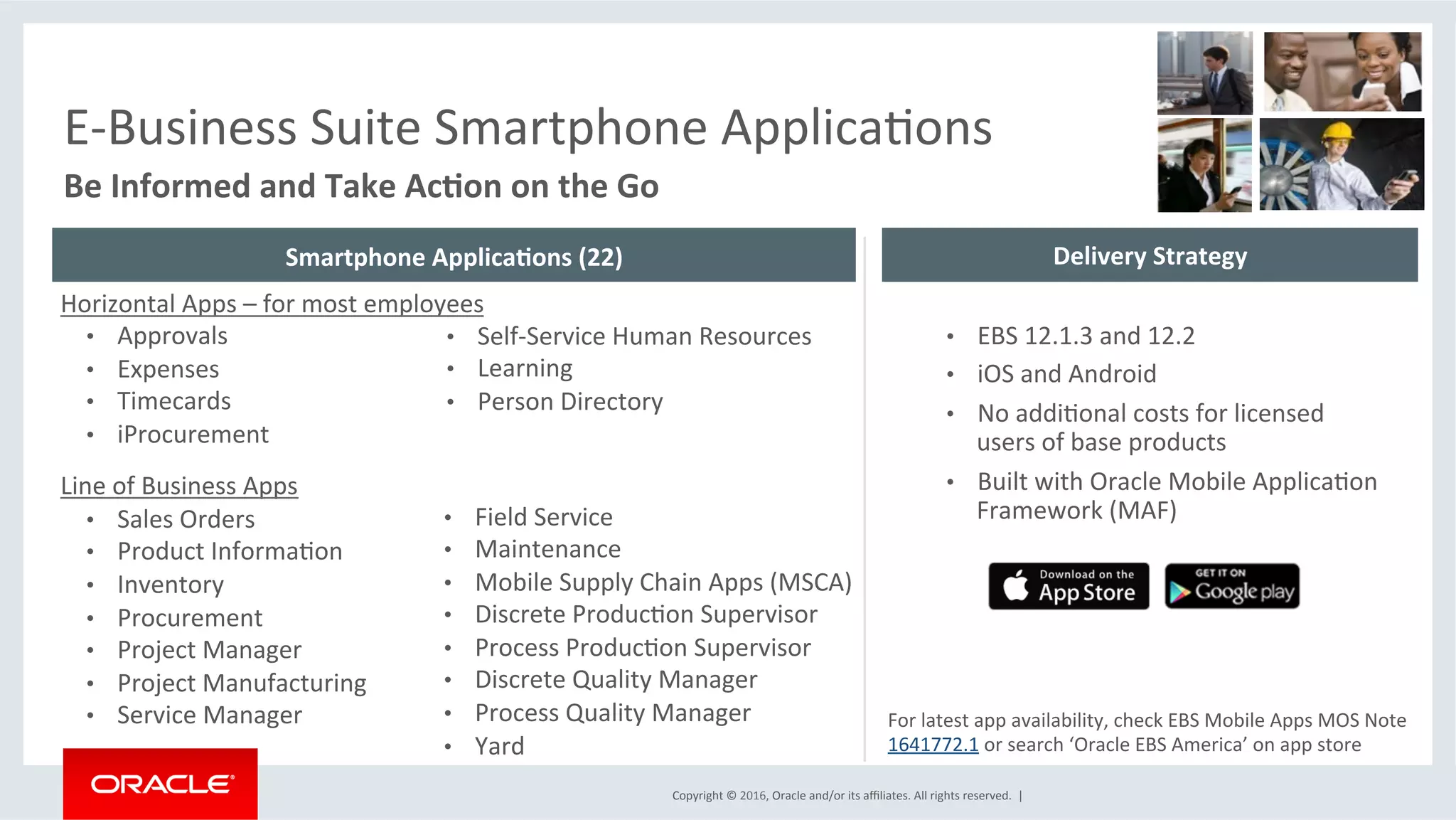 Copyright	©	2016,	Oracle	and/or	its	aﬃliates.	All	rights	reserved.		|	
Be	Informed	and	Take	Ac6on	on	the	Go	
E-Business	Suite	Smartphone	ApplicaEons	
Horizontal	Apps	–	for	most	employees	
•  Approvals	
•  Expenses	
•  Timecards	
•  iProcurement	
	
Line	of	Business	Apps	
•  Sales	Orders	
•  Product	InformaEon	
•  Inventory	
•  Procurement	
•  Project	Manager	
•  Project	Manufacturing	
•  Service	Manager	
•  Self-Service	Human	Resources		
•  Learning		
•  Person	Directory	
•  Field	Service	
•  Maintenance	
•  Mobile	Supply	Chain	Apps	(MSCA)	
•  Discrete	ProducEon	Supervisor	
•  Process	ProducEon	Supervisor	
•  Discrete	Quality	Manager		
•  Process	Quality	Manager		
•  Yard	
•  EBS	12.1.3	and	12.2	
•  iOS	and	Android		
•  No	addiEonal	costs	for	licensed	
users	of	base	products	
•  Built	with	Oracle	Mobile	ApplicaEon	
Framework	(MAF)	
For	latest	app	availability,	check	EBS	Mobile	Apps	MOS	Note	
1641772.1	or	search	‘Oracle	EBS	America’	on	app	store	
Smartphone	Applica6ons	(22)	 Delivery	Strategy	
 