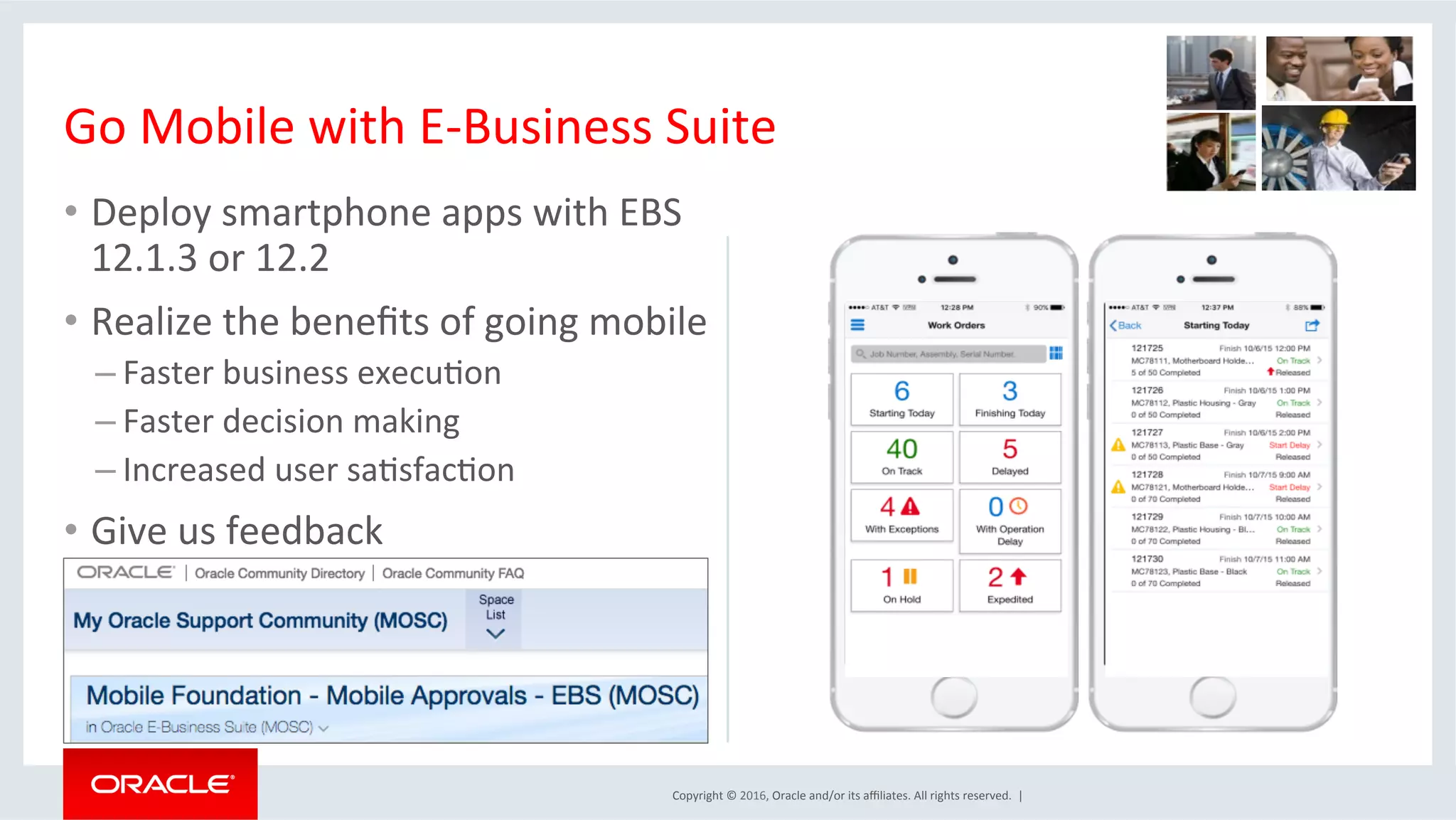 Copyright	©	2016,	Oracle	and/or	its	aﬃliates.	All	rights	reserved.		|	
•  Deploy	smartphone	apps	with	EBS	
12.1.3	or	12.2	
•  Realize	the	beneﬁts	of	going	mobile	
– Faster	business	execuEon	
– Faster	decision	making	
– Increased	user	saEsfacEon	
•  Give	us	feedback	
	
	
Go	Mobile	with	E-Business	Suite	
	
 