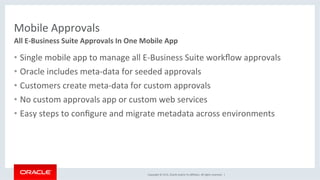 Copyright	©	2016,	Oracle	and/or	its	aﬃliates.	All	rights	reserved.		|	
Mobile	Approvals	
•  Single	mobile	app	to	manage	all	E-Business	Suite	workﬂow	approvals	
•  Oracle	includes	meta-data	for	seeded	approvals	
•  Customers	create	meta-data	for	custom	approvals	
•  No	custom	approvals	app	or	custom	web	services	
•  Easy	steps	to	conﬁgure	and	migrate	metadata	across	environments	
All	E-Business	Suite	Approvals	In	One	Mobile	App	
 