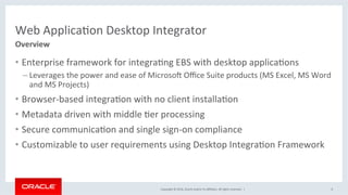 Copyright	©	2016,	Oracle	and/or	its	aﬃliates.	All	rights	reserved.		|	
Web	ApplicaJon	Desktop	Integrator	
•  Enterprise	framework	for	integraJng	EBS	with	desktop	applicaJons	
– Leverages	the	power	and	ease	of	Microso_	Oﬃce	Suite	products	(MS	Excel,	MS	Word	
and	MS	Projects)	
•  Browser-based	integraJon	with	no	client	installaJon	
•  Metadata	driven	with	middle	Jer	processing	
•  Secure	communicaJon	and	single	sign-on	compliance	
•  Customizable	to	user	requirements	using	Desktop	IntegraJon	Framework	
6	
Overview	
 