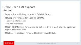 Copyright	©	2016,	Oracle	and/or	its	aﬃliates.	All	rights	reserved.		|	
Oﬃce	Open	XML	Support	
•  Support	for	publishing	reports	in	OOXML	format	
•  FSG	reports	rendered	in	Excel	as	OOXML	
– Excel	ﬁle	extension	xlsx	
– No	VBA	macro	code	
•  FSG	in	OOXML	Excel	format	can	be	delivered	via	e-mail,	s_p,	ﬁle	system	at	
report	execuJon	Jme	
•  FSG	Excel	reports	get	rendered	faster	in	new	OOXML	
66	
Overview	
 
