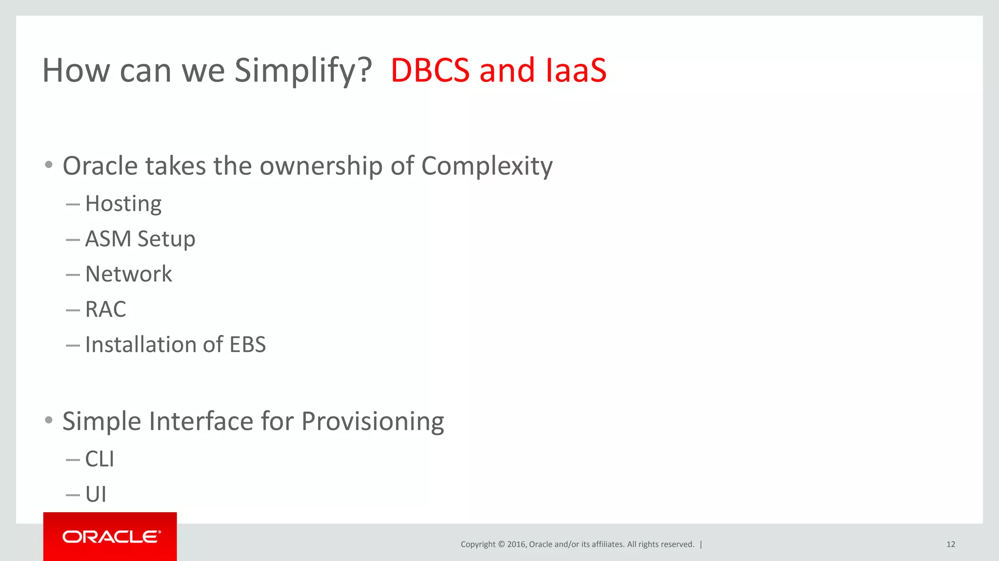 Copyright © 2016, Oracle and/or its affiliates. All rights reserved. |
How can we Simplify? DBCS and IaaS
• Oracle takes the ownership of Complexity
– Hosting
– ASM Setup
– Network
– RAC
– Installation of EBS
• Simple Interface for Provisioning
– CLI
– UI
12
 