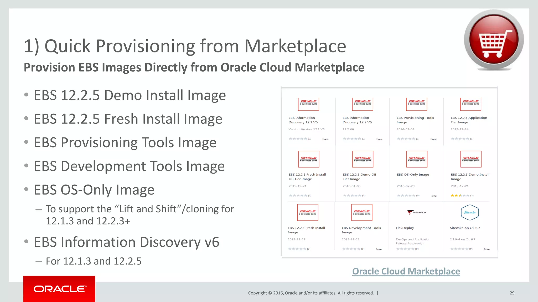 Copyright © 2016, Oracle and/or its affiliates. All rights reserved. |
• EBS 12.2.5 Demo Install Image
• EBS 12.2.5 Fresh Install Image
• EBS Provisioning Tools Image
• EBS Development Tools Image
• EBS OS-Only Image
– To support the “Lift and Shift”/cloning for
12.1.3 and 12.2.3+
• EBS Information Discovery v6
– For 12.1.3 and 12.2.5
1) Quick Provisioning from Marketplace
29
Provision EBS Images Directly from Oracle Cloud Marketplace
Oracle Cloud Marketplace
 