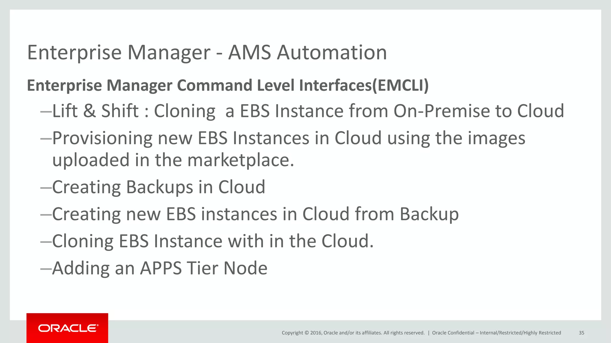 Copyright © 2016, Oracle and/or its affiliates. All rights reserved. |
Enterprise Manager - AMS Automation
Enterprise Manager Command Level Interfaces(EMCLI)
–Lift & Shift : Cloning a EBS Instance from On-Premise to Cloud
–Provisioning new EBS Instances in Cloud using the images
uploaded in the marketplace.
–Creating Backups in Cloud
–Creating new EBS instances in Cloud from Backup
–Cloning EBS Instance with in the Cloud.
–Adding an APPS Tier Node
Oracle Confidential – Internal/Restricted/Highly Restricted 35
 