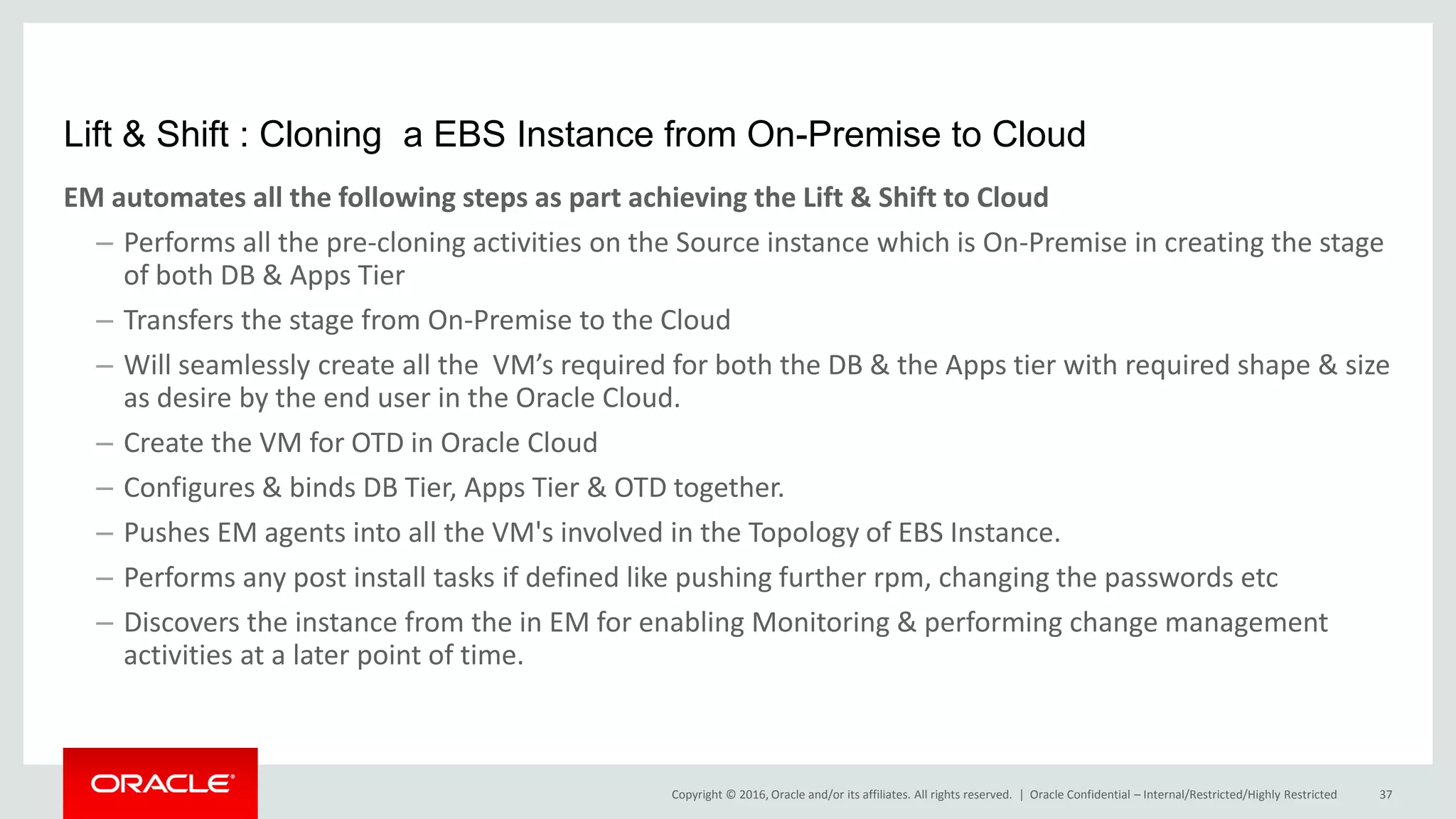 Copyright © 2016, Oracle and/or its affiliates. All rights reserved. |
Lift & Shift : Cloning a EBS Instance from On-Premise to Cloud
EM automates all the following steps as part achieving the Lift & Shift to Cloud
– Performs all the pre-cloning activities on the Source instance which is On-Premise in creating the stage
of both DB & Apps Tier
– Transfers the stage from On-Premise to the Cloud
– Will seamlessly create all the VM’s required for both the DB & the Apps tier with required shape & size
as desire by the end user in the Oracle Cloud.
– Create the VM for OTD in Oracle Cloud
– Configures & binds DB Tier, Apps Tier & OTD together.
– Pushes EM agents into all the VM's involved in the Topology of EBS Instance.
– Performs any post install tasks if defined like pushing further rpm, changing the passwords etc
– Discovers the instance from the in EM for enabling Monitoring & performing change management
activities at a later point of time.
Oracle Confidential – Internal/Restricted/Highly Restricted 37
 