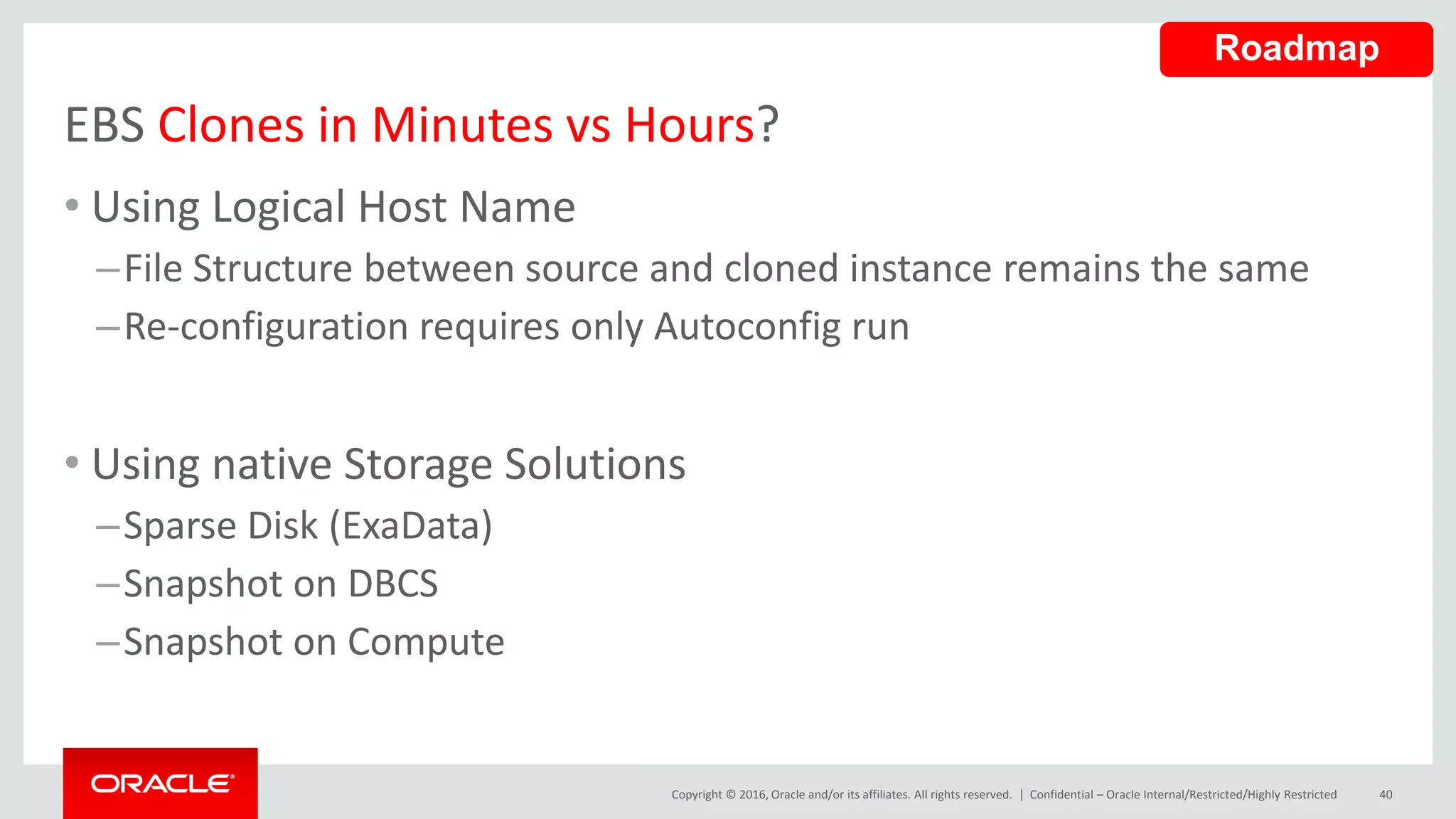 Copyright © 2016, Oracle and/or its affiliates. All rights reserved. |
EBS Clones in Minutes vs Hours?
• Using Logical Host Name
–File Structure between source and cloned instance remains the same
–Re-configuration requires only Autoconfig run
• Using native Storage Solutions
–Sparse Disk (ExaData)
–Snapshot on DBCS
–Snapshot on Compute
Confidential – Oracle Internal/Restricted/Highly Restricted 40
Roadmap
 