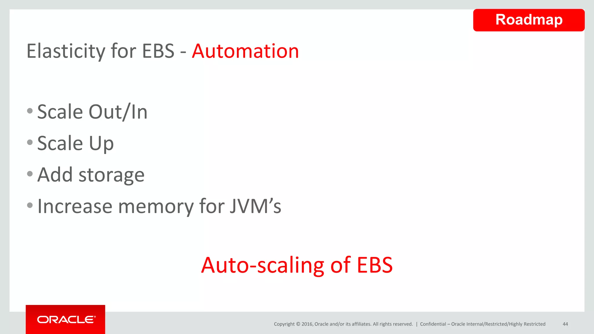 Copyright © 2016, Oracle and/or its affiliates. All rights reserved. |
Elasticity for EBS - Automation
•Scale Out/In
•Scale Up
•Add storage
•Increase memory for JVM’s
Auto-scaling of EBS
Confidential – Oracle Internal/Restricted/Highly Restricted 44
Roadmap
 