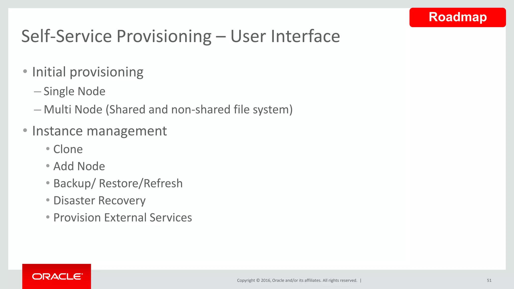 Copyright © 2016, Oracle and/or its affiliates. All rights reserved. |
Self-Service Provisioning – User Interface
• Initial provisioning
– Single Node
– Multi Node (Shared and non-shared file system)
• Instance management
• Clone
• Add Node
• Backup/ Restore/Refresh
• Disaster Recovery
• Provision External Services
51
Roadmap
 
