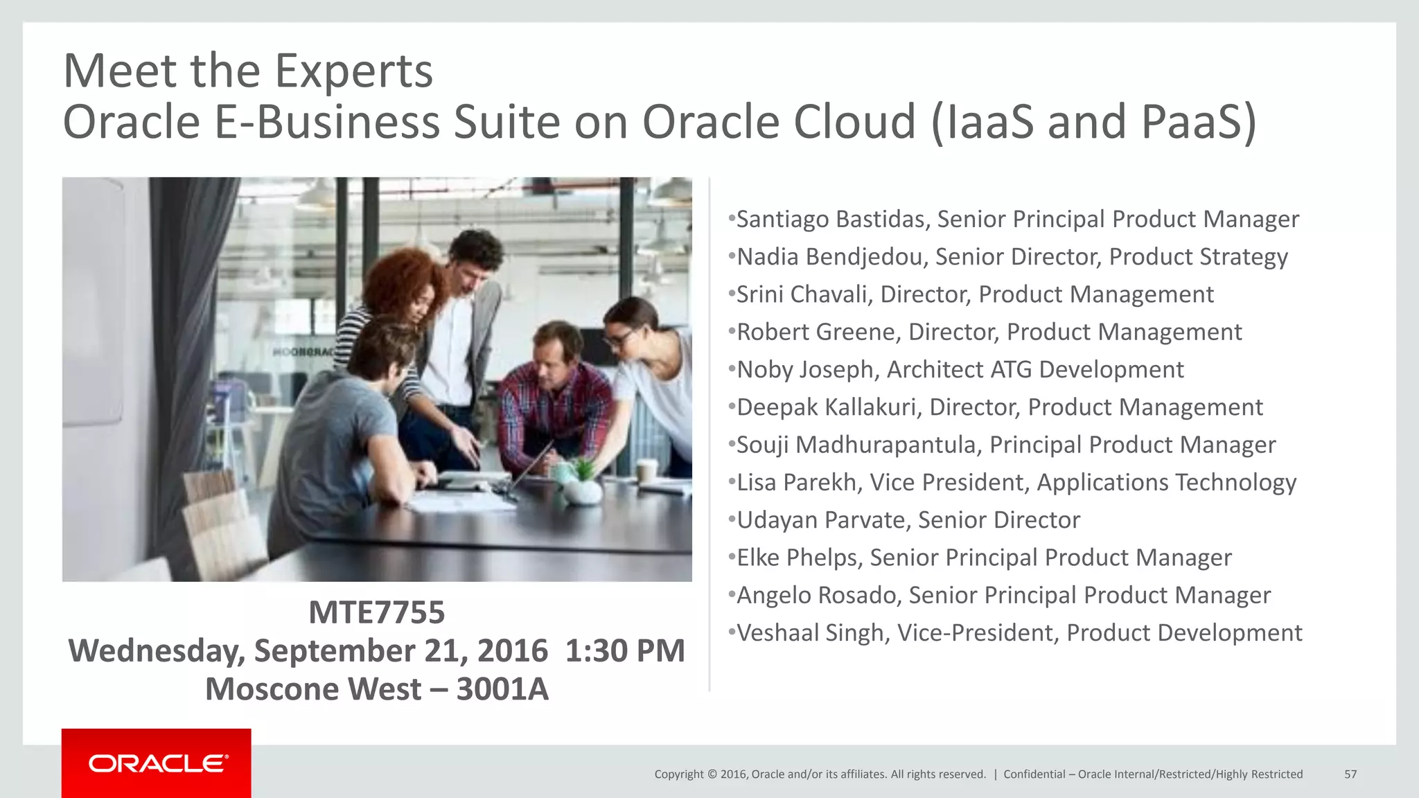 Copyright © 2016, Oracle and/or its affiliates. All rights reserved. | Confidential – Oracle Internal/Restricted/Highly Restricted 57
Meet the Experts
Oracle E-Business Suite on Oracle Cloud (IaaS and PaaS)
MTE7755
Wednesday, September 21, 2016 1:30 PM
Moscone West – 3001A
•Santiago Bastidas, Senior Principal Product Manager
•Nadia Bendjedou, Senior Director, Product Strategy
•Srini Chavali, Director, Product Management
•Robert Greene, Director, Product Management
•Noby Joseph, Architect ATG Development
•Deepak Kallakuri, Director, Product Management
•Souji Madhurapantula, Principal Product Manager
•Lisa Parekh, Vice President, Applications Technology
•Udayan Parvate, Senior Director
•Elke Phelps, Senior Principal Product Manager
•Angelo Rosado, Senior Principal Product Manager
•Veshaal Singh, Vice-President, Product Development
 