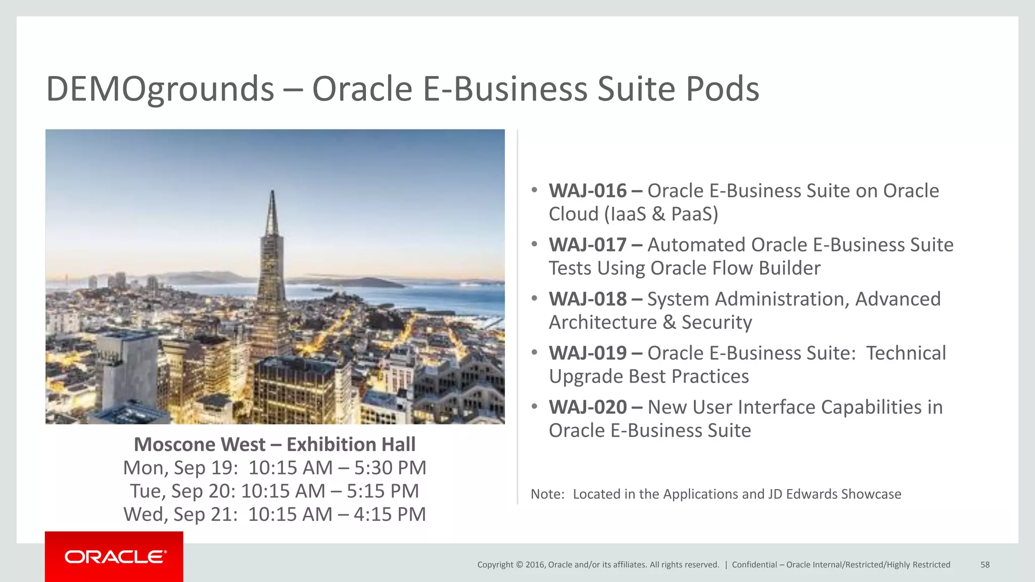 Copyright © 2016, Oracle and/or its affiliates. All rights reserved. |
Moscone West – Exhibition Hall
Mon, Sep 19: 10:15 AM – 5:30 PM
Tue, Sep 20: 10:15 AM – 5:15 PM
Wed, Sep 21: 10:15 AM – 4:15 PM
Confidential – Oracle Internal/Restricted/Highly Restricted 58
DEMOgrounds – Oracle E-Business Suite Pods
• WAJ-016 – Oracle E-Business Suite on Oracle
Cloud (IaaS & PaaS)
• WAJ-017 – Automated Oracle E-Business Suite
Tests Using Oracle Flow Builder
• WAJ-018 – System Administration, Advanced
Architecture & Security
• WAJ-019 – Oracle E-Business Suite: Technical
Upgrade Best Practices
• WAJ-020 – New User Interface Capabilities in
Oracle E-Business Suite
Note: Located in the Applications and JD Edwards Showcase
 