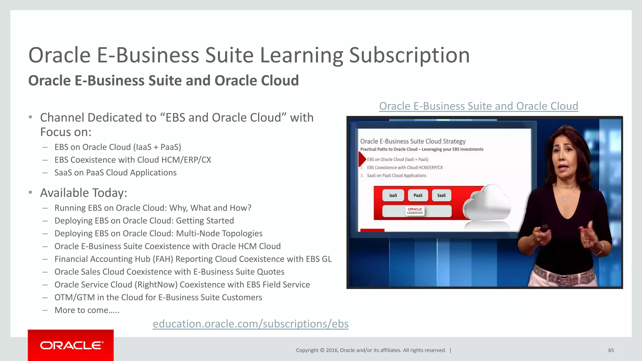 Copyright © 2016, Oracle and/or its affiliates. All rights reserved. |
Oracle E-Business Suite Learning Subscription
• Channel Dedicated to “EBS and Oracle Cloud” with
Focus on:
– EBS on Oracle Cloud (IaaS + PaaS)
– EBS Coexistence with Cloud HCM/ERP/CX
– SaaS on PaaS Cloud Applications
• Available Today:
– Running EBS on Oracle Cloud: Why, What and How?
– Deploying EBS on Oracle Cloud: Getting Started
– Deploying EBS on Oracle Cloud: Multi-Node Topologies
– Oracle E-Business Suite Coexistence with Oracle HCM Cloud
– Financial Accounting Hub (FAH) Reporting Cloud Coexistence with EBS GL
– Oracle Sales Cloud Coexistence with E-Business Suite Quotes
– Oracle Service Cloud (RightNow) Coexistence with EBS Field Service
– OTM/GTM in the Cloud for E-Business Suite Customers
– More to come…..
65
Oracle E-Business Suite and Oracle Cloud
education.oracle.com/subscriptions/ebs
Oracle E-Business Suite and Oracle Cloud
 