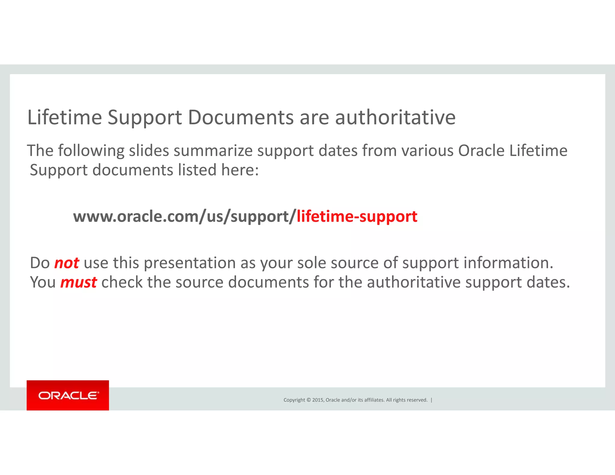 Lifetime Support Documents are authoritativeLifetime Support Documents are authoritative
The following slides summarize support dates from various Oracle Lifetime 
Support documents listed here:
www.oracle.com/us/support/lifetime‐support 
Do not use this presentation as your sole source of support information.  
You must check the source documents for the authoritative support dates.
Copyright © 2015, Oracle and/or its affiliates. All rights reserved.  |
 