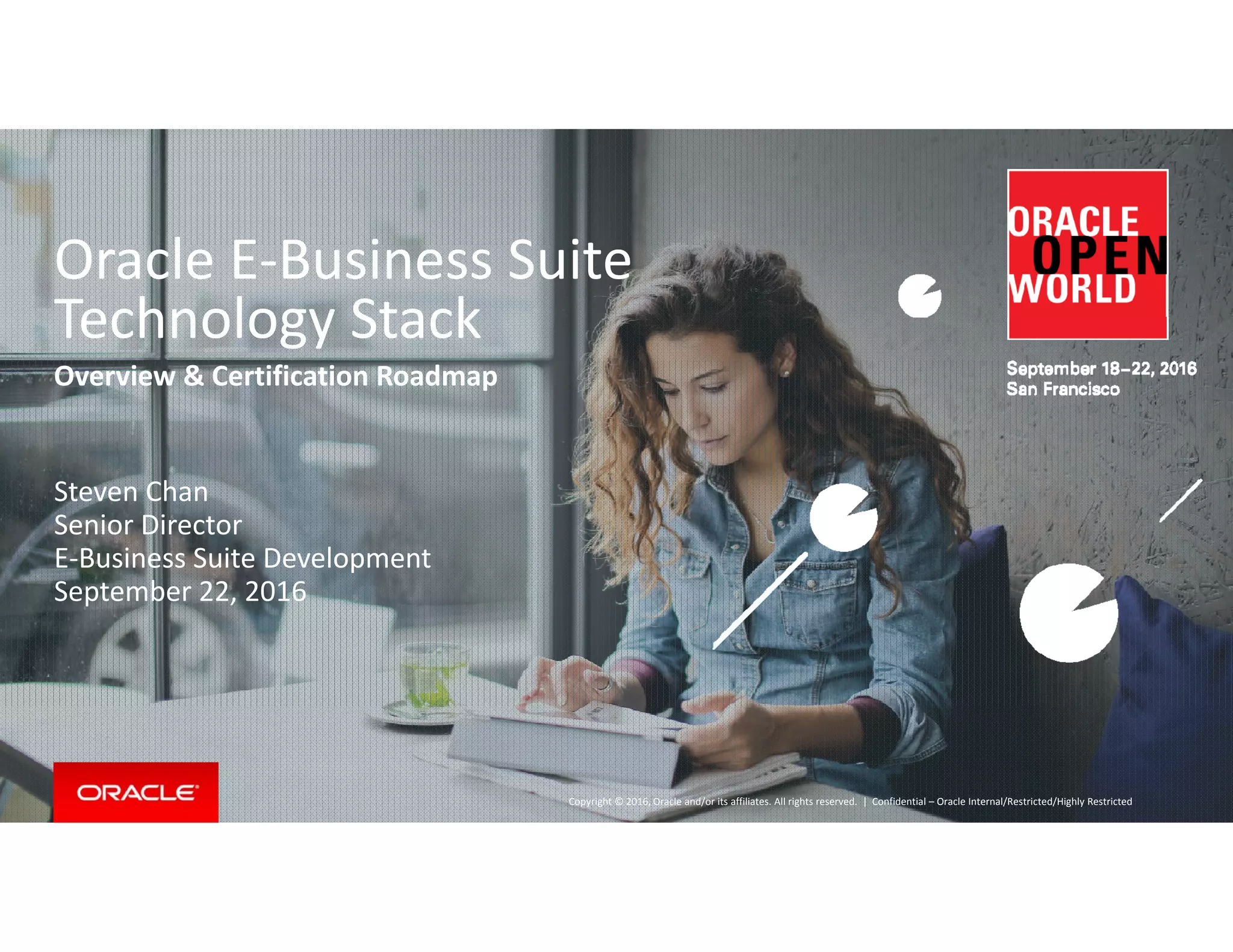 O l E B i S itOracle E‐Business Suite 
Technology Stack
Overview & Certification Roadmap
Steven Chan
Senior Director
E‐Business Suite Development
September 22 2016September 22, 2016
Copyright © 2016, Oracle and/or its affiliates. All rights reserved.  | Confidential – Oracle Internal/Restricted/Highly Restricted
 