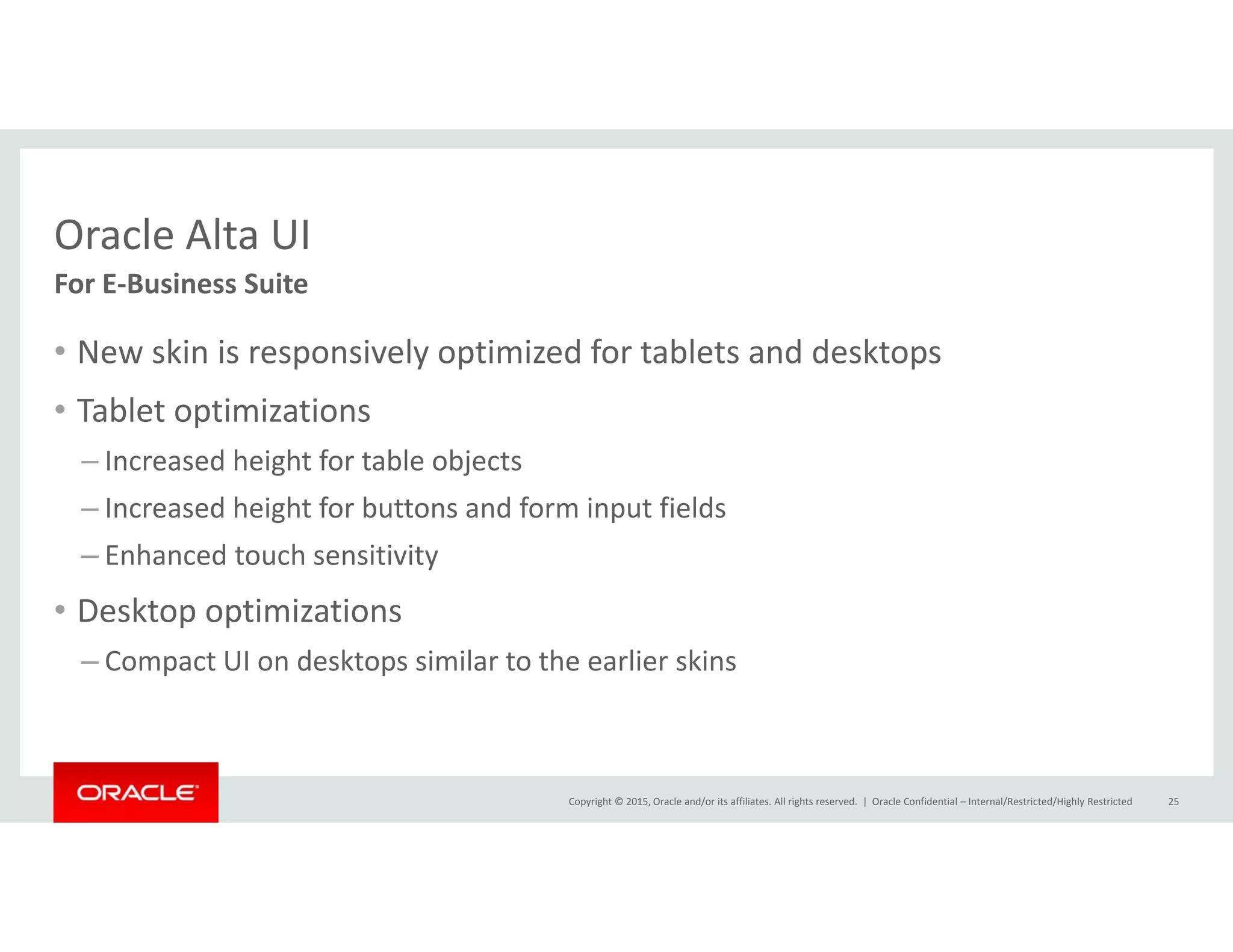 Oracle Alta UIOracle Alta UI
• New skin is responsively optimized for tablets and desktops
For E‐Business Suite
New skin is responsively optimized for tablets and desktops
• Tablet optimizations
– Increased height for table objectsg j
– Increased height for buttons and form input fields
– Enhanced touch sensitivity 
• Desktop optimizations
– Compact UI on desktops similar to the earlier skins
Copyright © 2015, Oracle and/or its affiliates. All rights reserved.  | Oracle Confidential – Internal/Restricted/Highly Restricted 25
 