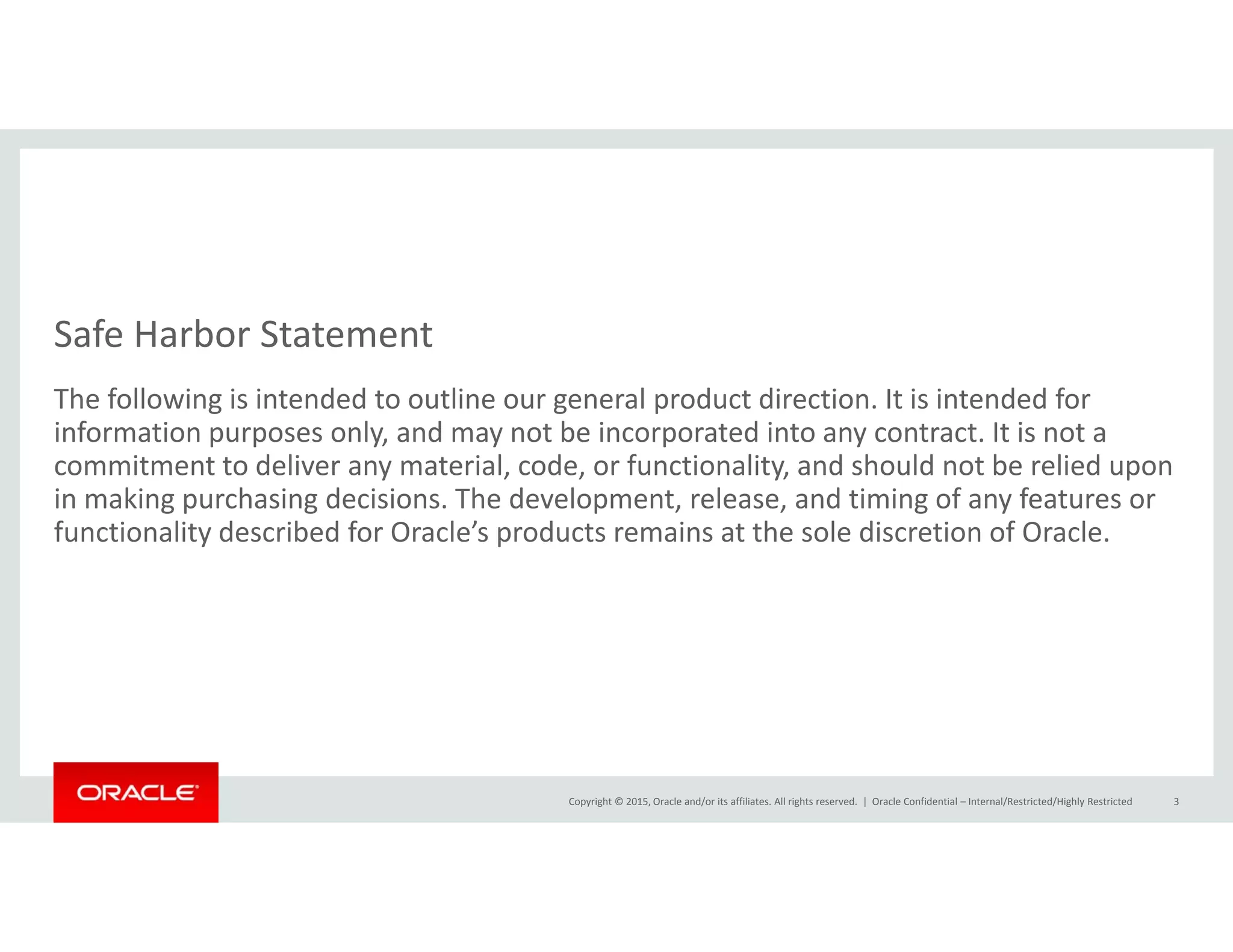 Safe Harbor Statement
The following is intended to outline our general product direction. It is intended for 
information purposes only, and may not be incorporated into any contract. It is not a 
commitment to deliver any material, code, or functionality, and should not be relied upon y , , y, p
in making purchasing decisions. The development, release, and timing of any features or 
functionality described for Oracle’s products remains at the sole discretion of Oracle.
Copyright © 2015, Oracle and/or its affiliates. All rights reserved.  | Oracle Confidential – Internal/Restricted/Highly Restricted 3
 