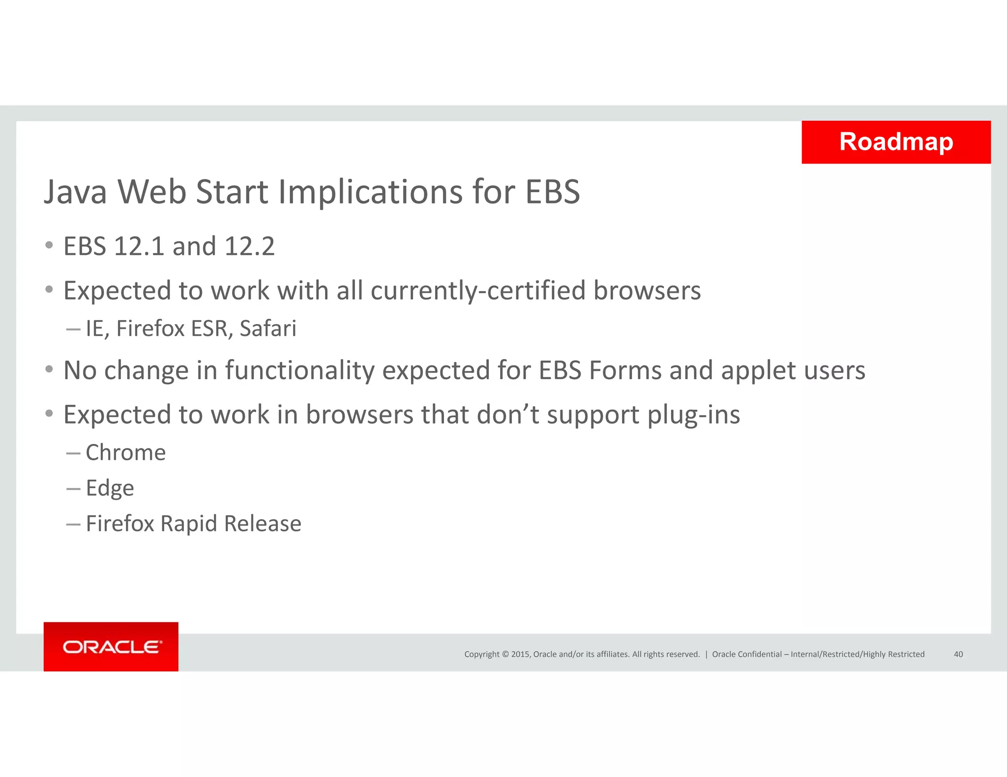 Java Web Start Implications for EBS
Roadmap
Java Web Start Implications for EBS
• EBS 12.1 and 12.2
• Expected to work with all currently‐certified browsersExpected to work with all currently certified browsers
– IE, Firefox ESR, Safari
• No change in functionality expected for EBS Forms and applet users
• Expected to work in browsers that don’t support plug‐ins
– Chrome
Ed– Edge
– Firefox Rapid Release
Copyright © 2015, Oracle and/or its affiliates. All rights reserved.  | Oracle Confidential – Internal/Restricted/Highly Restricted 40
 