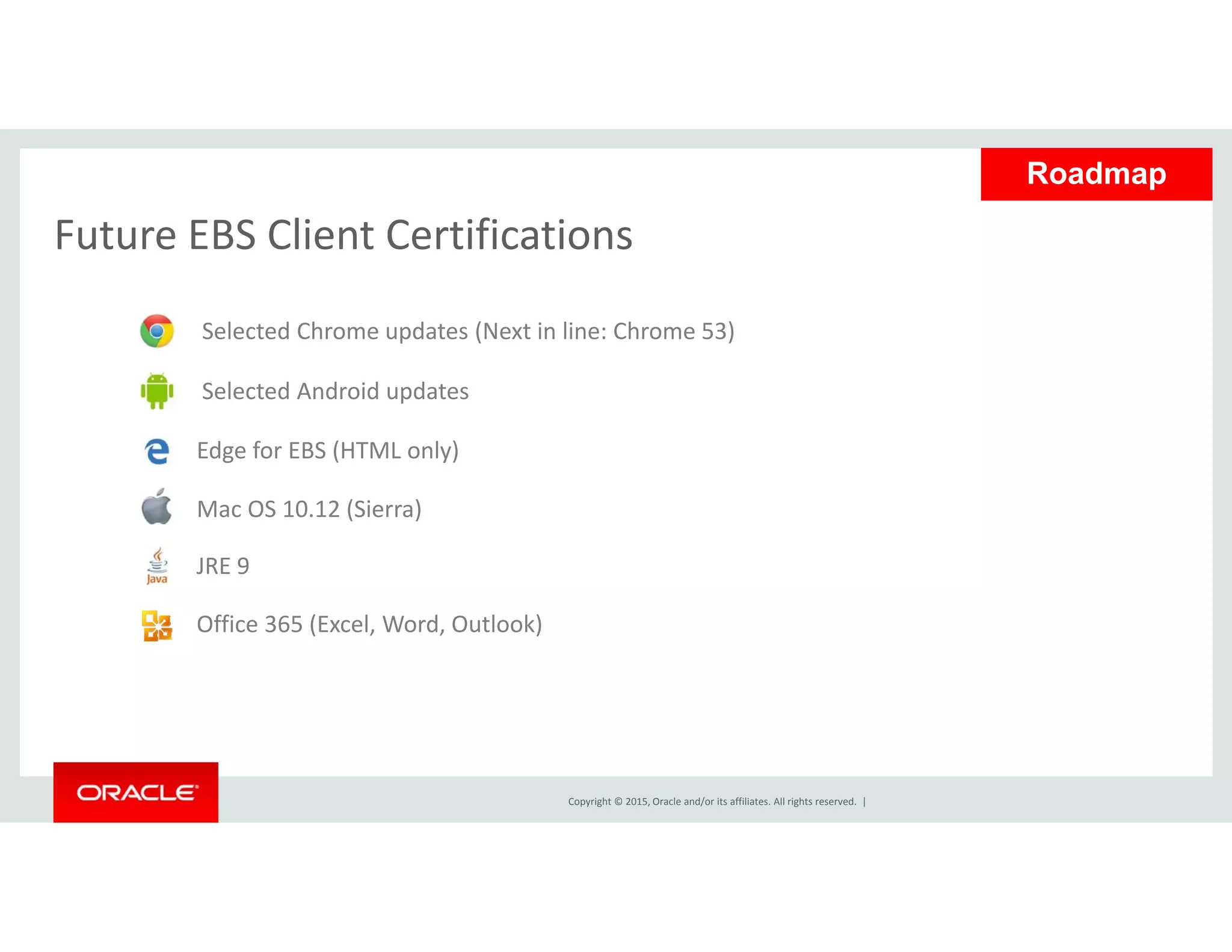 Future EBS Client Certifications
Roadmap
Future EBS Client Certifications
Selected Chrome updates (Next in line: Chrome 53)
Selected Android updates 
Edge for EBS (HTML only)
Mac OS 10.12 (Sierra)
JRE 9
Office 365 (Excel, Word, Outlook)
Copyright © 2015, Oracle and/or its affiliates. All rights reserved.  |
 