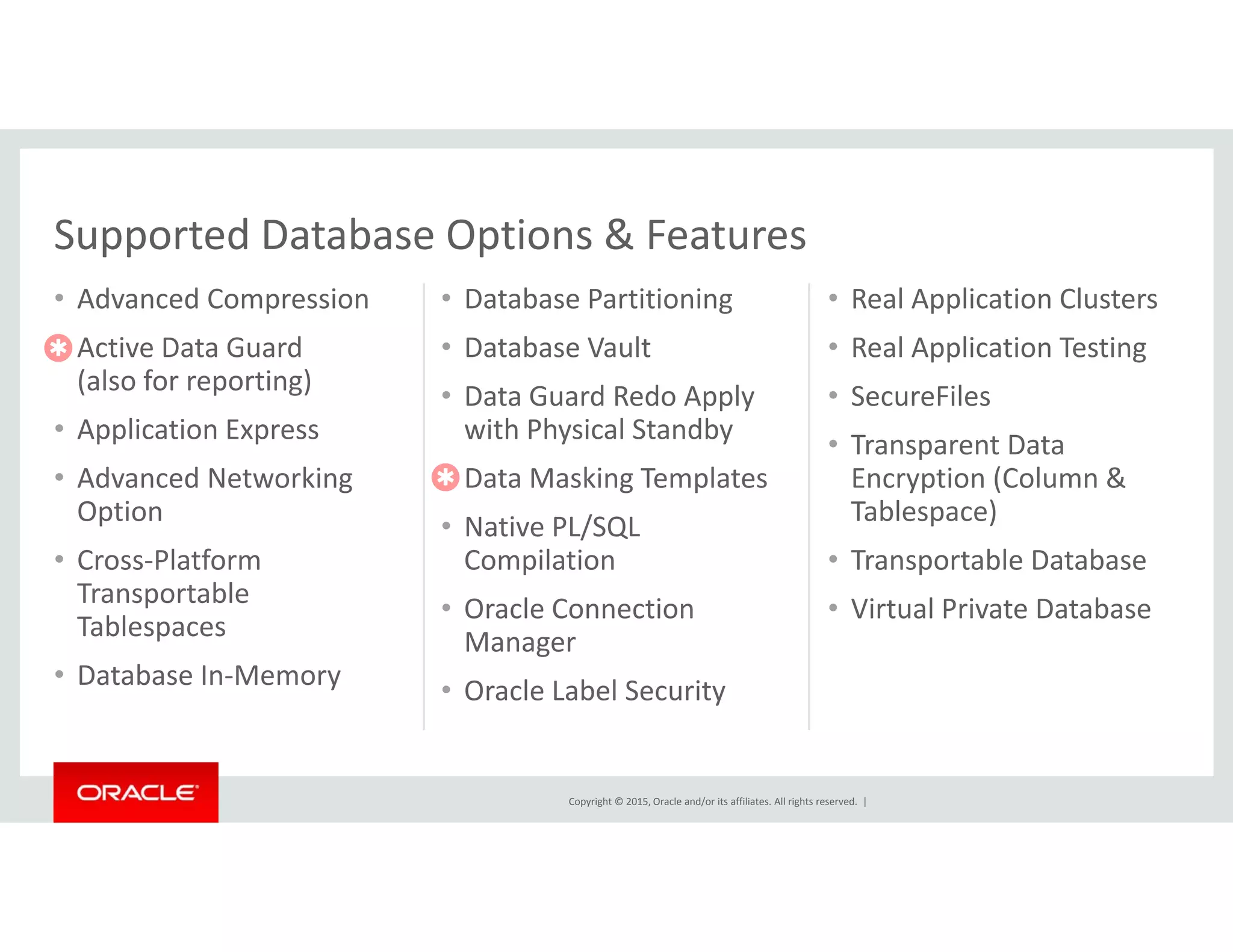 Supported Database Options & Features
• Advanced Compression
• Active Data Guard
• Database Partitioning
• Database Vault
• Real Application Clusters 
• Real Application Testing
Supported Database Options & Features

(also for reporting)
• Application Express
• Advanced Networking
• Data Guard Redo Apply 
with Physical Standby
• Data Masking Templates
pp g
• SecureFiles
• Transparent Data 
Encryption (Column &• Advanced Networking 
Option
• Cross‐Platform 
Transportable
• Data Masking Templates
• Native PL/SQL 
Compilation
Encryption (Column & 
Tablespace)
• Transportable Database

Transportable 
Tablespaces
• Database In‐Memory
• Oracle Connection 
Manager
• Oracle Label Security
• Virtual Private Database
Copyright © 2015, Oracle and/or its affiliates. All rights reserved.  |
 