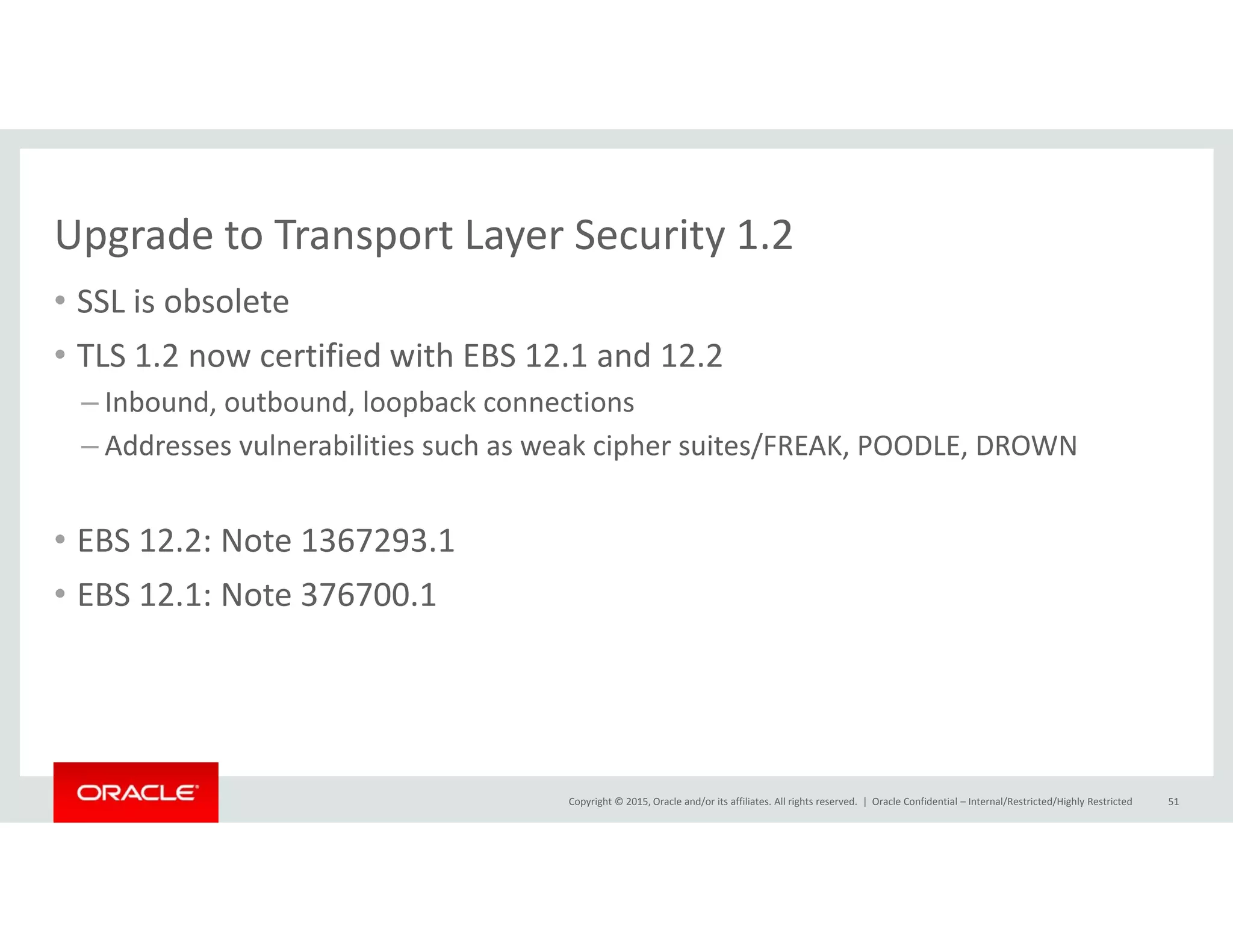 Upgrade to Transport Layer Security 1.2Upgrade to Transport Layer Security 1.2
• SSL is obsolete
• TLS 1 2 now certified with EBS 12 1 and 12 2TLS 1.2 now certified with EBS 12.1 and 12.2
– Inbound, outbound, loopback connections
– Addresses vulnerabilities such as weak cipher suites/FREAK, POODLE, DROWN
• EBS 12.2: Note 1367293.1
• EBS 12 1: Note 376700 1• EBS 12.1: Note 376700.1
Copyright © 2015, Oracle and/or its affiliates. All rights reserved.  | Oracle Confidential – Internal/Restricted/Highly Restricted 51
 