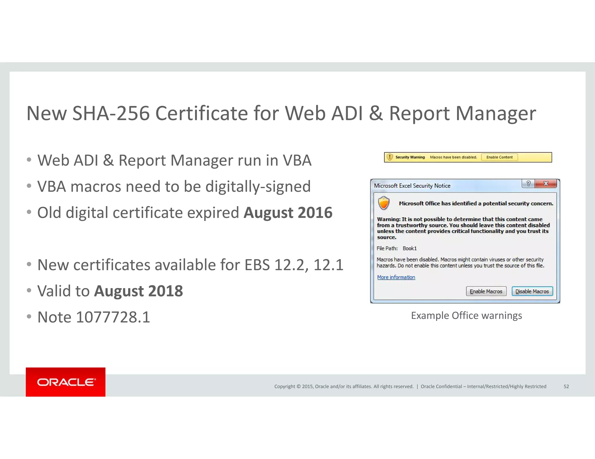 New SHA‐256 Certificate for Web ADI & Report Manager
• Web ADI & Report Manager run in VBA
New SHA 256 Certificate for Web ADI & Report Manager
• VBA macros need to be digitally‐signed
• Old digital certificate expired August 2016
• New certificates available for EBS 12.2, 12.1
l d• Valid to August 2018
• Note 1077728.1 Example Office warnings
Copyright © 2015, Oracle and/or its affiliates. All rights reserved.  | Oracle Confidential – Internal/Restricted/Highly Restricted 52
 
