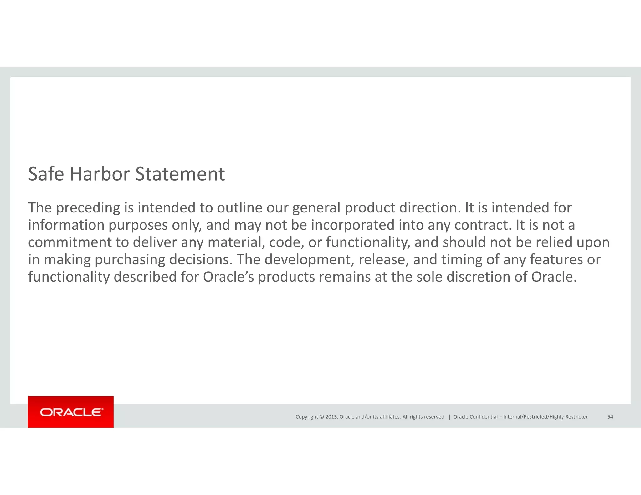 Safe Harbor Statement
The preceding is intended to outline our general product direction. It is intended for 
information purposes only, and may not be incorporated into any contract. It is not a 
commitment to deliver any material, code, or functionality, and should not be relied upon y , , y, p
in making purchasing decisions. The development, release, and timing of any features or 
functionality described for Oracle’s products remains at the sole discretion of Oracle.
Copyright © 2015, Oracle and/or its affiliates. All rights reserved.  | Oracle Confidential – Internal/Restricted/Highly Restricted 64
 