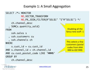 www.enkitec.com 
25 
Example 
1: 
A 
Small 
Aggregaon 
SELECT /*+ MONITOR 
NO_VECTOR_TRANSFORM 
NO_PX_JOIN_FILTER(@"SEL$1" "S"@"SEL$1") */ 
ch.channel_desc 
, SUM(s.quantity_sold) 
FROM 
ssh.sales s 
, ssh.customers cu 
, ssh.channels ch 
WHERE 
s.cust_id = cu.cust_id 
AND s.channel_id = ch.channel_id 
AND cu.cust_postal_code LIKE 'MMM%' 
GROUP BY 
ch.channel_desc 
Disabling 
all 
the 
fancy 
new 
stuff 
:-­‐) 
This 
selects 
a 
few 
customers 
(postal 
codes 
from 
AAA 
000 
to 
ZZZ 
999) 
 