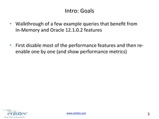 www.enkitec.com 
3 
Intro: 
Goals 
• Walkthrough 
of 
a 
few 
example 
queries 
that 
benefit 
from 
In-­‐Memory 
and 
Oracle 
12.1.0.2 
features 
• First 
disable 
most 
of 
the 
performance 
features 
and 
then 
re-­‐ 
enable 
one 
by 
one 
(and 
show 
performance 
metrics) 
 