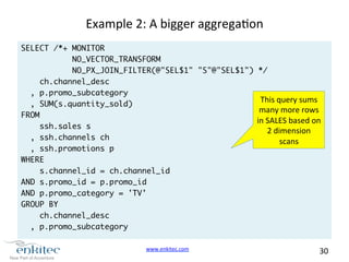 www.enkitec.com 
30 
Example 
2: 
A 
bigger 
aggregaon 
SELECT /*+ MONITOR 
NO_VECTOR_TRANSFORM 
NO_PX_JOIN_FILTER(@"SEL$1" "S"@"SEL$1") */ 
ch.channel_desc 
, p.promo_subcategory 
, SUM(s.quantity_sold) 
FROM 
ssh.sales s 
, ssh.channels ch 
, ssh.promotions p 
WHERE 
s.channel_id = ch.channel_id 
AND s.promo_id = p.promo_id 
AND p.promo_category = 'TV' 
GROUP BY 
ch.channel_desc 
, p.promo_subcategory 
This 
query 
sums 
many 
more 
rows 
in 
SALES 
based 
on 
2 
dimension 
scans 
 