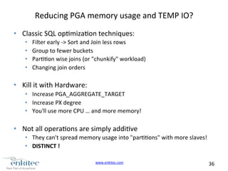 www.enkitec.com 
36 
Reducing 
PGA 
memory 
usage 
and 
TEMP 
IO? 
• Classic 
SQL 
opmizaon 
techniques: 
• Filter 
early 
-­‐> 
Sort 
and 
Join 
less 
rows 
• Group 
to 
fewer 
buckets 
• Paron 
wise 
joins 
(or 
"chunkify" 
workload) 
• Changing 
join 
orders 
• Kill 
it 
with 
Hardware: 
• Increase 
PGA_AGGREGATE_TARGET 
• Increase 
PX 
degree 
• You'll 
use 
more 
CPU 
… 
and 
more 
memory! 
• Not 
all 
operaons 
are 
simply 
addive 
• They 
can't 
spread 
memory 
usage 
into 
"parons" 
with 
more 
slaves! 
• DISTINCT 
! 
 