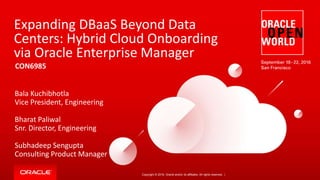 Copyright © 2016, Oracle and/or its affiliates. All rights reserved. |
Expanding DBaaS Beyond Data
Centers: Hybrid Cloud Onboarding
via Oracle Enterprise Manager
CON6985
Bala Kuchibhotla
Vice President, Engineering
Bharat Paliwal
Snr. Director, Engineering
Subhadeep Sengupta
Consulting Product Manager
 