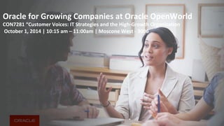 Copyright	
  ©	
  2014	
  Oracle	
  and/or	
  its	
  aﬃliates.	
  All	
  rights	
  reserved.	
  	
  |	
  
Oracle	
  for	
  Growing	
  Companies	
  at	
  Oracle	
  OpenWorld	
  
CON7281	
  “Customer	
  Voices:	
  IT	
  Strategies	
  and	
  the	
  High-­‐Growth	
  OrganizaFon	
  
	
  October	
  1,	
  2014	
  |	
  10:15	
  am	
  –	
  11:00am	
  |	
  Moscone	
  West	
  -­‐	
  3006	
  	
  
	
  
 