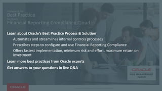 Copyright © 2016, Oracle and/or its affiliates. All rights reserved.
Implement the
Best Practice
for Oracle
Financial Reporting Compliance Cloud
Learn about Oracle’s Best Practice Process & Solution
Automates and streamlines internal controls processes
Prescribes steps to configure and use Financial Reporting Compliance
Offers fastest implementation, minimum risk and effort, maximum return on
investment
Learn more best practices from Oracle experts
Get answers to your questions in live Q&A
 
