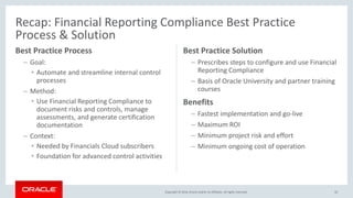 Copyright © 2016, Oracle and/or its affiliates. All rights reserved.
Recap: Financial Reporting Compliance Best Practice
Process & Solution
Best Practice Process
– Goal:
• Automate and streamline internal control
processes
– Method:
• Use Financial Reporting Compliance to
document risks and controls, manage
assessments, and generate certification
documentation
– Context:
• Needed by Financials Cloud subscribers
• Foundation for advanced control activities
Best Practice Solution
– Prescribes steps to configure and use Financial
Reporting Compliance
– Basis of Oracle University and partner training
courses
Benefits
– Fastest implementation and go-live
– Maximum ROI
– Minimum project risk and effort
– Minimum ongoing cost of operation
42
 