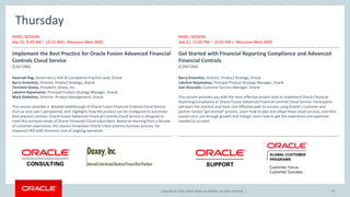 Copyright © 2016, Oracle and/or its affiliates. All rights reserved.Copyright © 2016, Oracle and/or its affiliates. All rights reserved. |
Thursday
PANEL SESSION
Sep 22, 9:30 AM – 10:15 AM| Moscone West 3005
Implement the Best Practice for Oracle Fusion Advanced Financial
Controls Cloud Service
[CAS7286]
Swarnali Bag, Governance, Risk & Compliance Practice Lead, Oracle
Barry Greenhut, Director, Product Strategy, Oracle
Christine Doxey, President, Doxey, Inc.
Lakshmi Rajamohan, Principal Product Strategy Manager, Oracle
Mark Stebelton, Director, Product Management, Oracle
This session provides a detailed walkthrough of Oracle Fusion Financial Controls Cloud Service
from an end user’s perspective, and highlights how the product can be configured to automate
best practice controls. Oracle Fusion Advanced Financial Controls Cloud Service is designed to
meet the common needs of Oracle Financials Cloud subscribers. Based on learning from a decade
of customer experience, this session showcases Oracle’s best practice business process for
maximum ROI with minimum cost of ongoing operation.
PANEL SESSION
Sep 22, 12:00 PM – 12:45 PM | Moscone West 3005
Get Started with Financial Reporting Compliance and Advanced
Financial Controls
[CON7284]
Barry Greenhut, Director, Product Strategy, Oracle
Lakshmi Rajamohan, Principal Product Strategy Manager, Oracle
Joel Alvarado, Customer Success Manager, Oracle
This session provides you with the most effective project plan to implement Oracle Financial
Reporting Compliance or Oracle Fusion Advanced Financial Controls Cloud Service. Participants
will learn the shortest and most cost-effective path to success using Oracle’s customer and
partner-tested “get started” process. Learn how to plan and adopt these cloud services, and then
sustain your use through growth and change. Learn how to get the experience and expertise
needed to succeed.
45
 
