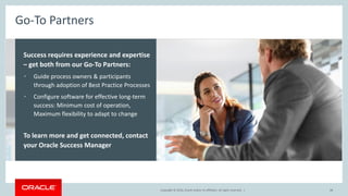 Copyright © 2016, Oracle and/or its affiliates. All rights reserved.Copyright © 2016, Oracle and/or its affiliates. All rights reserved. |
Go-To Partners
Success requires experience and expertise
– get both from our Go-To Partners:
• Guide process owners & participants
through adoption of Best Practice Processes
• Configure software for effective long-term
success: Minimum cost of operation,
Maximum flexibility to adapt to change
To learn more and get connected, contact
your Oracle Success Manager
48
 