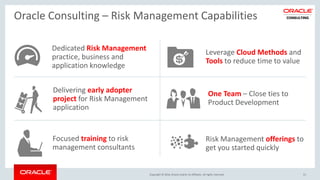 Copyright © 2016, Oracle and/or its affiliates. All rights reserved.
Oracle Consulting – Risk Management Capabilities
51
Delivering early adopter
project for Risk Management
application
Risk Management offerings to
get you started quickly
One Team – Close ties to
Product Development
Leverage Cloud Methods and
Tools to reduce time to value
Focused training to risk
management consultants
Dedicated Risk Management
practice, business and
application knowledge
 