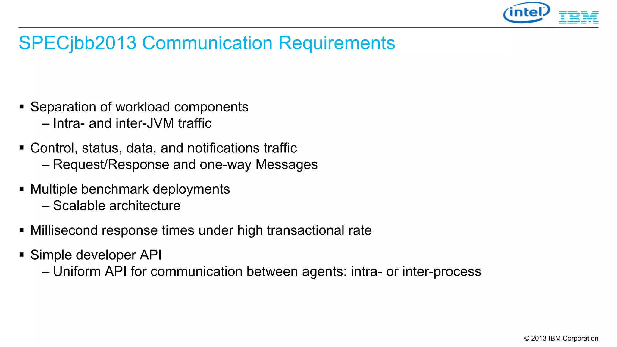 SPECjbb2013 Communication Requirements
 Separation of workload components
– Intra- and inter-JVM traffic
 Control, status, data, and notifications traffic
– Request/Response and one-way Messages
 Multiple benchmark deployments
– Scalable architecture
 Millisecond response times under high transactional rate
 Simple developer API
– Uniform API for communication between agents: intra- or inter-process

© 2013 IBM Corporation

 