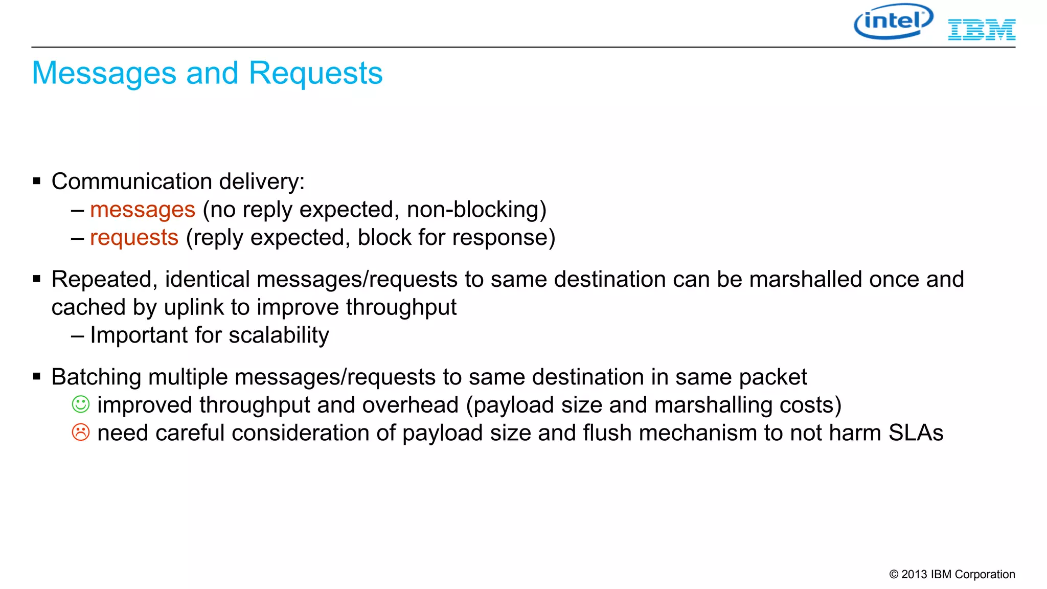 Messages and Requests
 Communication delivery:
– messages (no reply expected, non-blocking)
– requests (reply expected, block for response)
 Repeated, identical messages/requests to same destination can be marshalled once and
cached by uplink to improve throughput
– Important for scalability
 Batching multiple messages/requests to same destination in same packet
 improved throughput and overhead (payload size and marshalling costs)
 need careful consideration of payload size and flush mechanism to not harm SLAs

© 2013 IBM Corporation

 