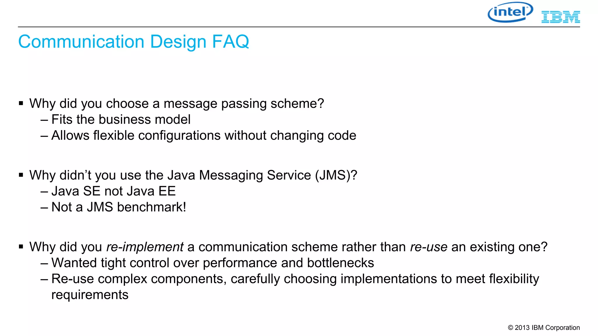 Communication Design FAQ
 Why did you choose a message passing scheme?
– Fits the business model
– Allows flexible configurations without changing code
 Why didn’t you use the Java Messaging Service (JMS)?
– Java SE not Java EE
– Not a JMS benchmark!
 Why did you re-implement a communication scheme rather than re-use an existing one?
– Wanted tight control over performance and bottlenecks
– Re-use complex components, carefully choosing implementations to meet flexibility
requirements
© 2013 IBM Corporation

 