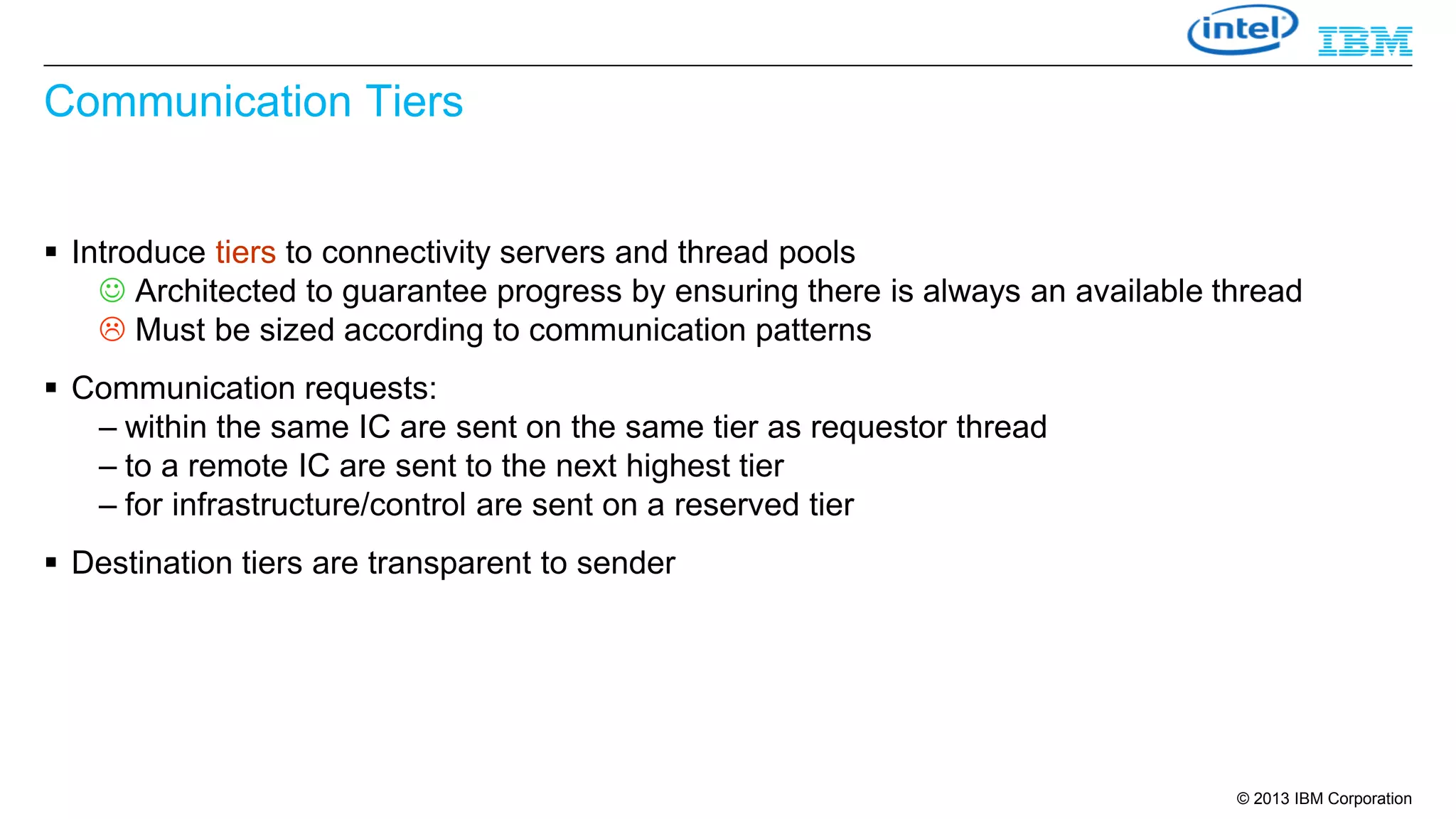 Communication Tiers
 Introduce tiers to connectivity servers and thread pools
 Architected to guarantee progress by ensuring there is always an available thread
 Must be sized according to communication patterns
 Communication requests:
– within the same IC are sent on the same tier as requestor thread
– to a remote IC are sent to the next highest tier
– for infrastructure/control are sent on a reserved tier
 Destination tiers are transparent to sender

© 2013 IBM Corporation

 