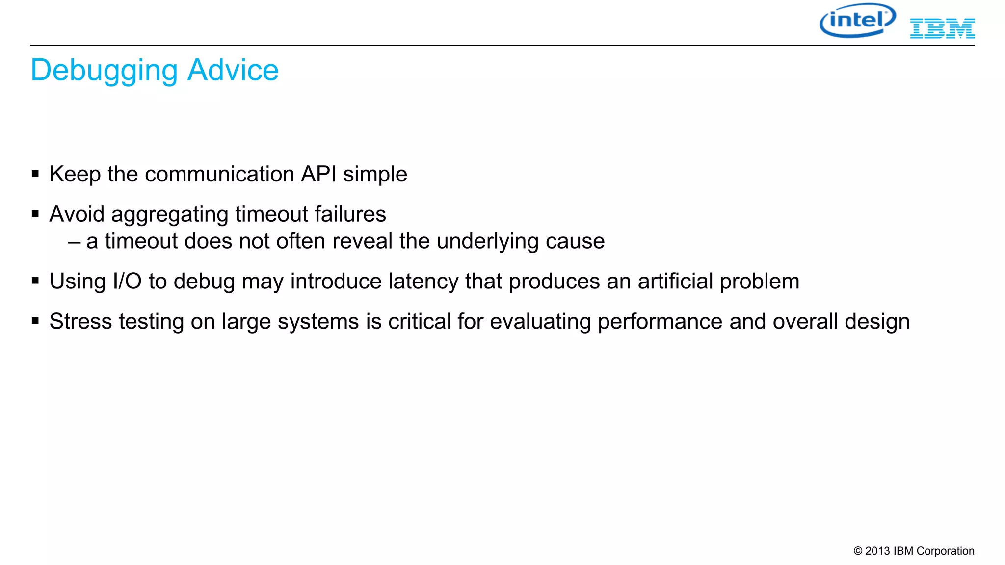 Debugging Advice
 Keep the communication API simple

 Avoid aggregating timeout failures
– a timeout does not often reveal the underlying cause
 Using I/O to debug may introduce latency that produces an artificial problem
 Stress testing on large systems is critical for evaluating performance and overall design

© 2013 IBM Corporation

 