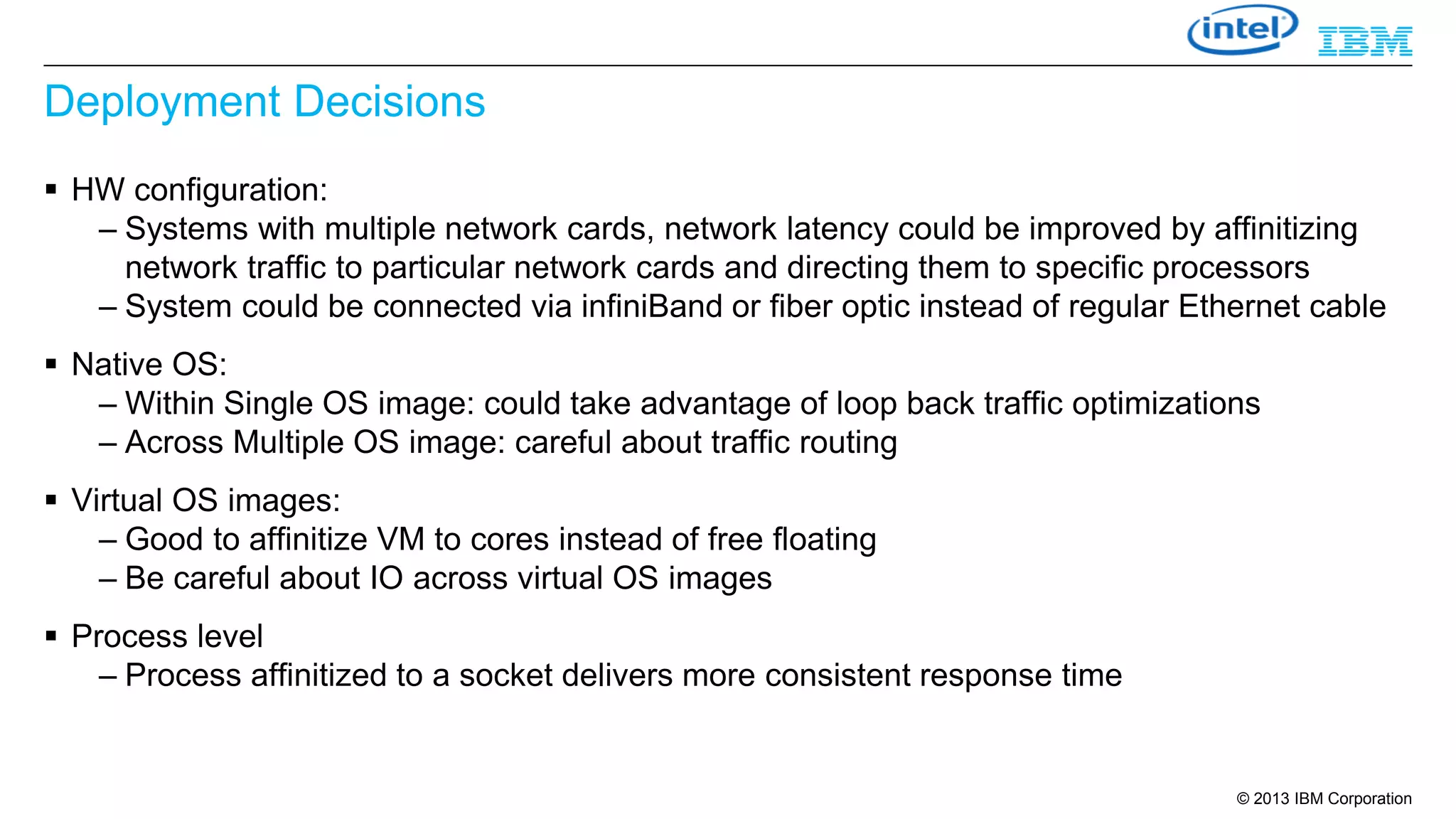 Deployment Decisions
 HW configuration:
– Systems with multiple network cards, network latency could be improved by affinitizing
network traffic to particular network cards and directing them to specific processors
– System could be connected via infiniBand or fiber optic instead of regular Ethernet cable
 Native OS:
– Within Single OS image: could take advantage of loop back traffic optimizations
– Across Multiple OS image: careful about traffic routing
 Virtual OS images:
– Good to affinitize VM to cores instead of free floating
– Be careful about IO across virtual OS images
 Process level
– Process affinitized to a socket delivers more consistent response time

© 2013 IBM Corporation

 