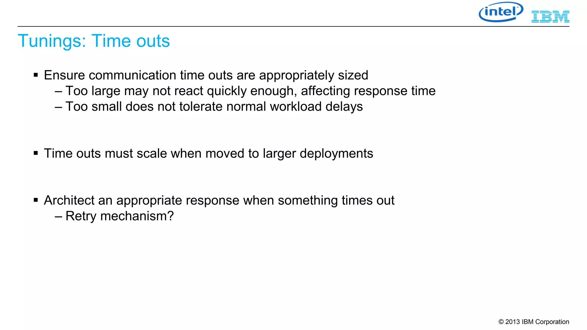 Tunings: Time outs
 Ensure communication time outs are appropriately sized
– Too large may not react quickly enough, affecting response time
– Too small does not tolerate normal workload delays

 Time outs must scale when moved to larger deployments

 Architect an appropriate response when something times out
– Retry mechanism?

© 2013 IBM Corporation

 