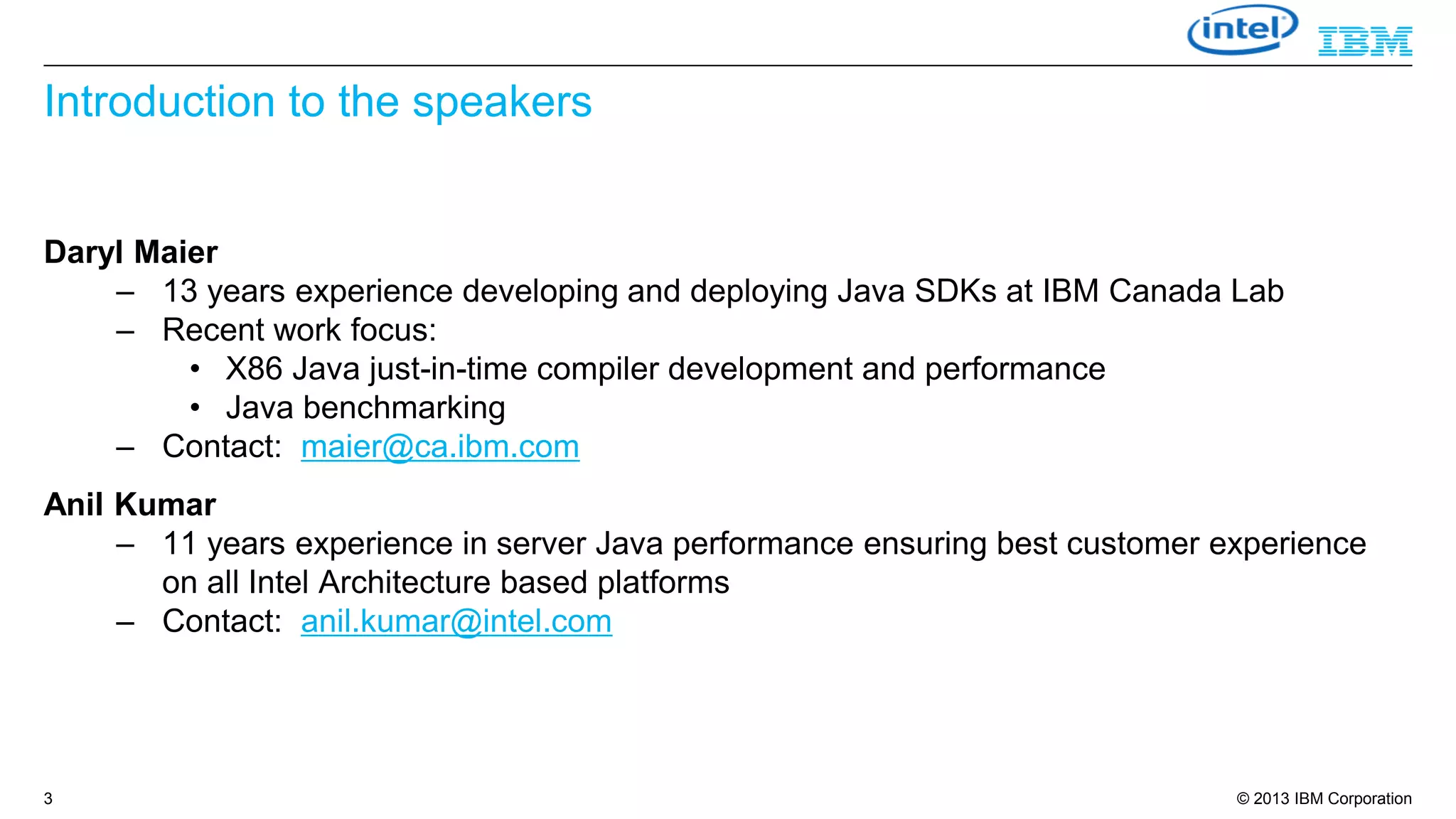 Introduction to the speakers

Daryl Maier
– 13 years experience developing and deploying Java SDKs at IBM Canada Lab
– Recent work focus:
• X86 Java just-in-time compiler development and performance
• Java benchmarking
– Contact: maier@ca.ibm.com
Anil Kumar
– 11 years experience in server Java performance ensuring best customer experience
on all Intel Architecture based platforms
– Contact: anil.kumar@intel.com

3

© 2013 IBM Corporation

 