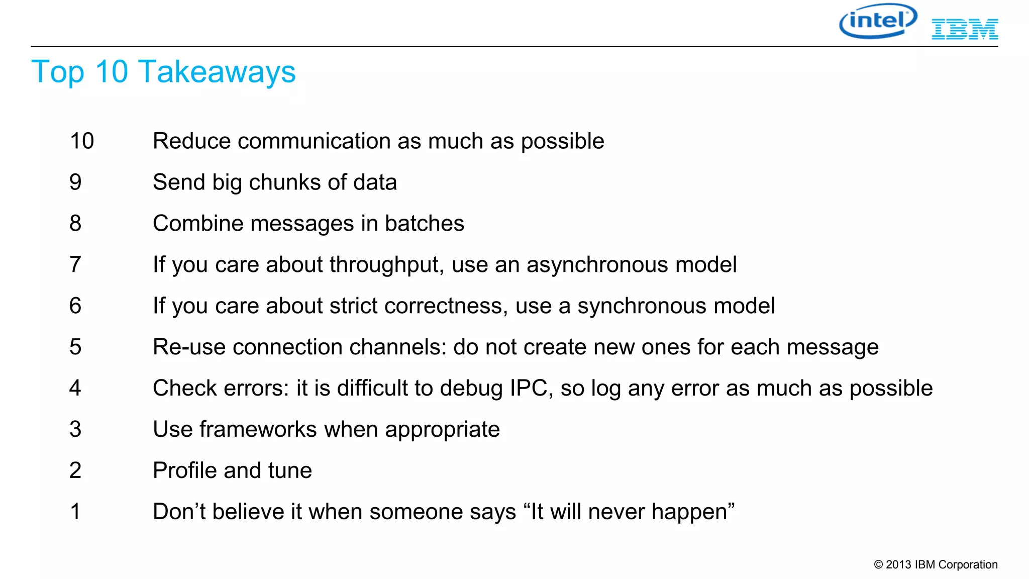 Top 10 Takeaways
10

Reduce communication as much as possible

9

Send big chunks of data

8

Combine messages in batches

7

If you care about throughput, use an asynchronous model

6

If you care about strict correctness, use a synchronous model

5

Re-use connection channels: do not create new ones for each message

4

Check errors: it is difficult to debug IPC, so log any error as much as possible

3

Use frameworks when appropriate

2

Profile and tune

1

Don’t believe it when someone says “It will never happen”
© 2013 IBM Corporation

 