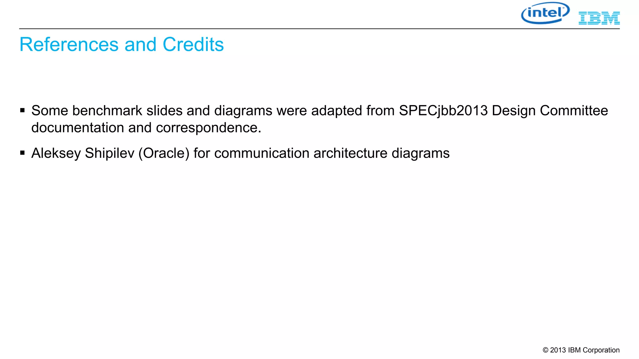 References and Credits
 Some benchmark slides and diagrams were adapted from SPECjbb2013 Design Committee
documentation and correspondence.
 Aleksey Shipilev (Oracle) for communication architecture diagrams

© 2013 IBM Corporation

 