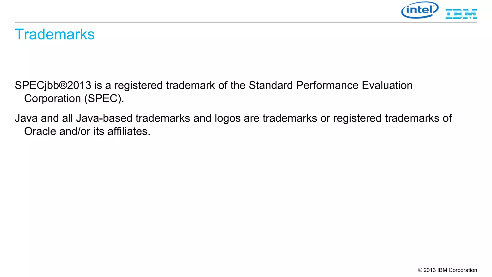 Trademarks

SPECjbb®2013 is a registered trademark of the Standard Performance Evaluation
Corporation (SPEC).
Java and all Java-based trademarks and logos are trademarks or registered trademarks of
Oracle and/or its affiliates.

© 2013 IBM Corporation

 