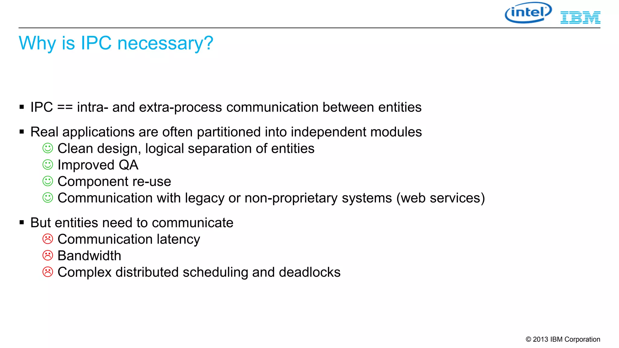 Why is IPC necessary?
 IPC == intra- and extra-process communication between entities

 Real applications are often partitioned into independent modules
 Clean design, logical separation of entities
 Improved QA
 Component re-use
 Communication with legacy or non-proprietary systems (web services)
 But entities need to communicate
 Communication latency
 Bandwidth
 Complex distributed scheduling and deadlocks

© 2013 IBM Corporation

 